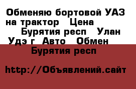 Обменяю бортовой УАЗ на трактор › Цена ­ 199 999 - Бурятия респ., Улан-Удэ г. Авто » Обмен   . Бурятия респ.